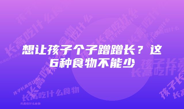 想让孩子个子蹭蹭长？这6种食物不能少