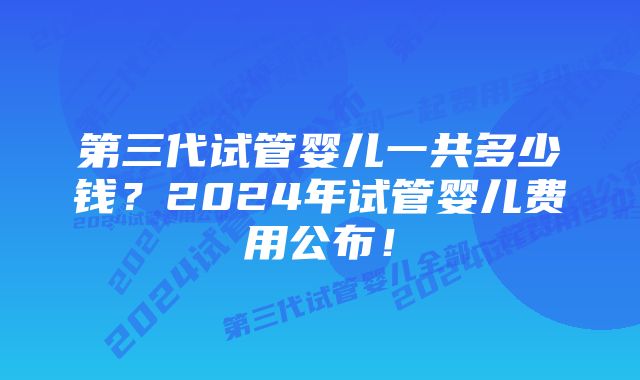 第三代试管婴儿一共多少钱？2024年试管婴儿费用公布！