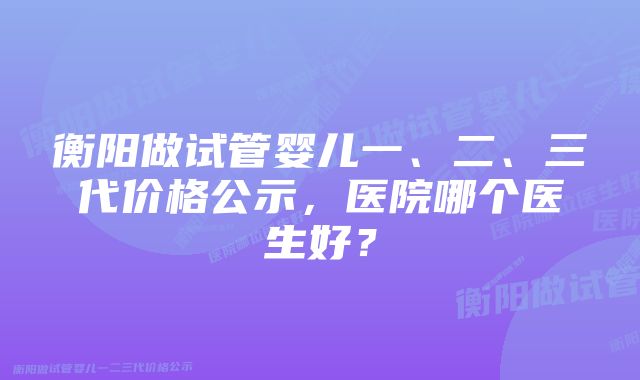 衡阳做试管婴儿一、二、三代价格公示，医院哪个医生好？