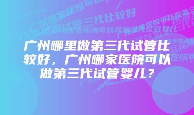 广州哪里做第三代试管比较好，广州哪家医院可以做第三代试管婴儿？