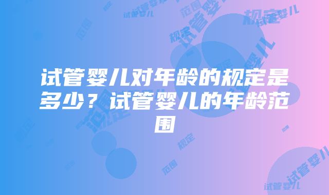 试管婴儿对年龄的规定是多少？试管婴儿的年龄范围