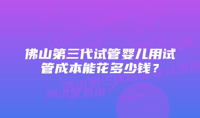 佛山第三代试管婴儿用试管成本能花多少钱？