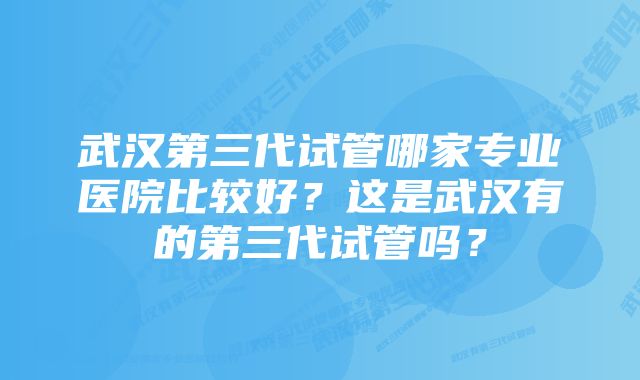 武汉第三代试管哪家专业医院比较好？这是武汉有的第三代试管吗？