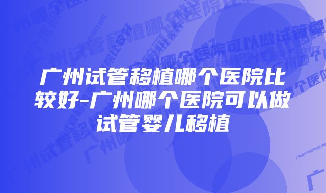 广州试管移植哪个医院比较好-广州哪个医院可以做试管婴儿移植