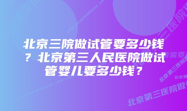 北京三院做试管要多少钱？北京第三人民医院做试管婴儿要多少钱？