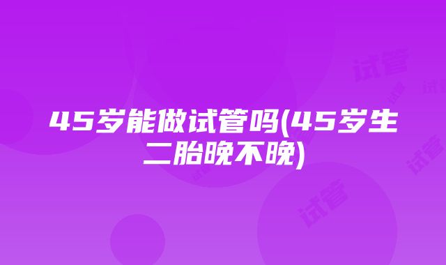 45岁能做试管吗(45岁生二胎晚不晚)