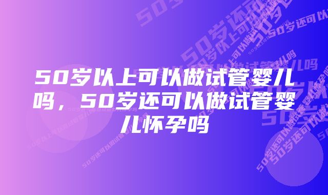 50岁以上可以做试管婴儿吗，50岁还可以做试管婴儿怀孕吗