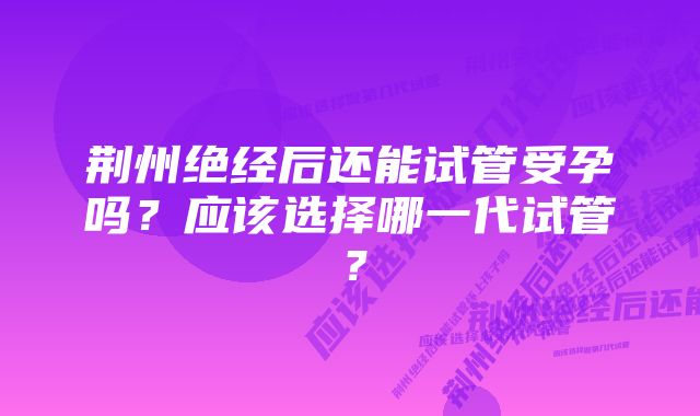 荆州绝经后还能试管受孕吗？应该选择哪一代试管？