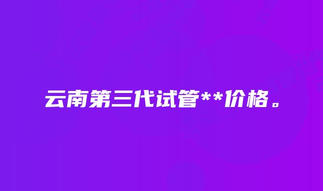 云南第三代试管**价格。