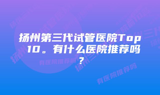 扬州第三代试管医院Top 10。有什么医院推荐吗？