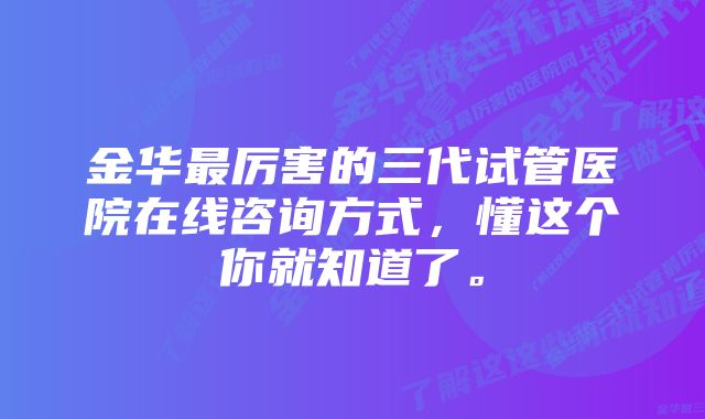 金华最厉害的三代试管医院在线咨询方式，懂这个你就知道了。