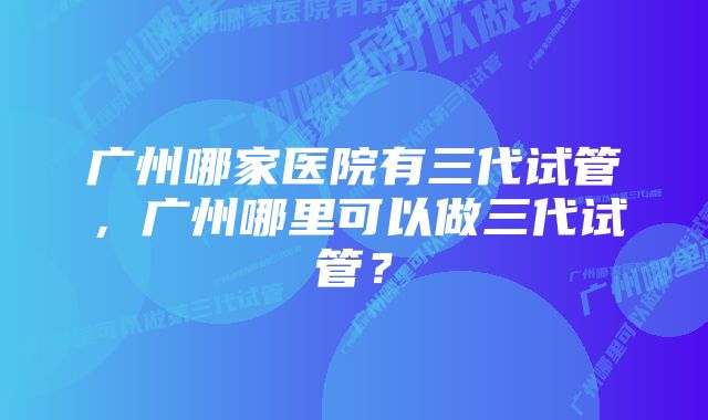 广州哪家医院有三代试管，广州哪里可以做三代试管？