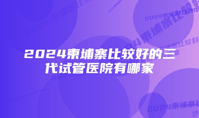 2024柬埔寨比较好的三代试管医院有哪家