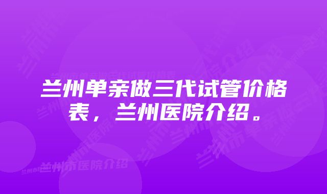 兰州单亲做三代试管价格表，兰州医院介绍。