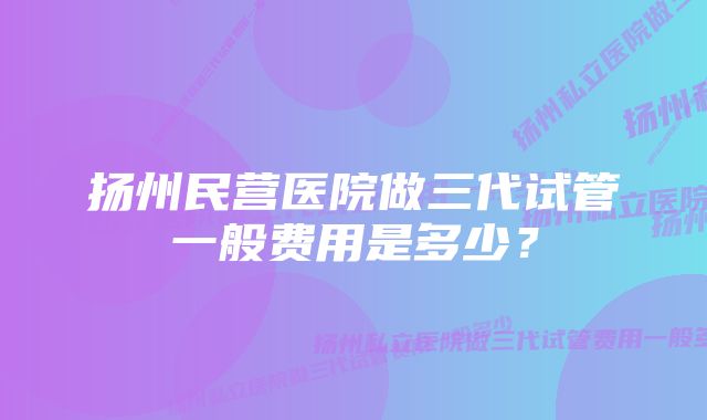 扬州民营医院做三代试管一般费用是多少？