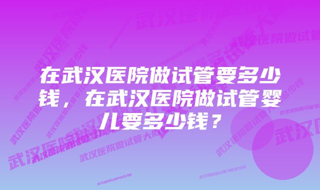 在武汉医院做试管要多少钱，在武汉医院做试管婴儿要多少钱？