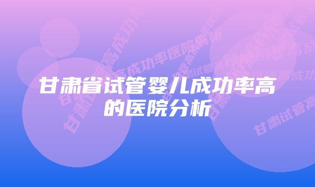 甘肃省试管婴儿成功率高的医院分析