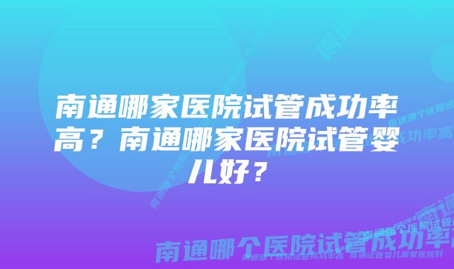 南通哪家医院试管成功率高？南通哪家医院试管婴儿好？