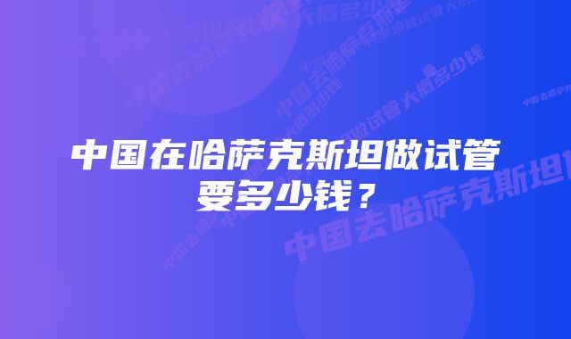 中国在哈萨克斯坦做试管要多少钱？