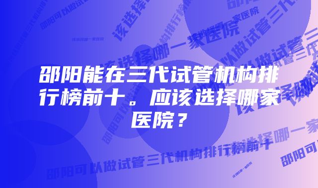 邵阳能在三代试管机构排行榜前十。应该选择哪家医院？