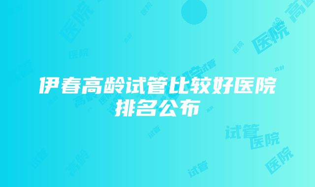 伊春高龄试管比较好医院排名公布