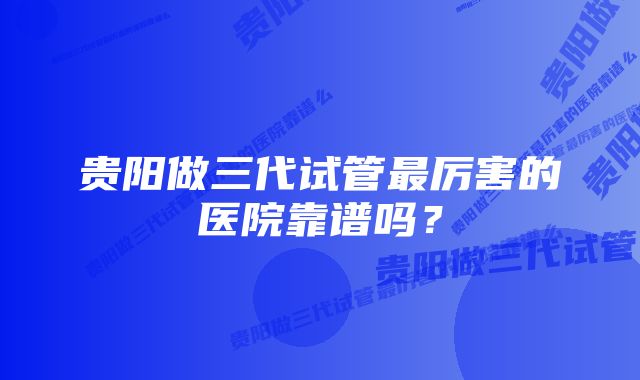 贵阳做三代试管最厉害的医院靠谱吗？