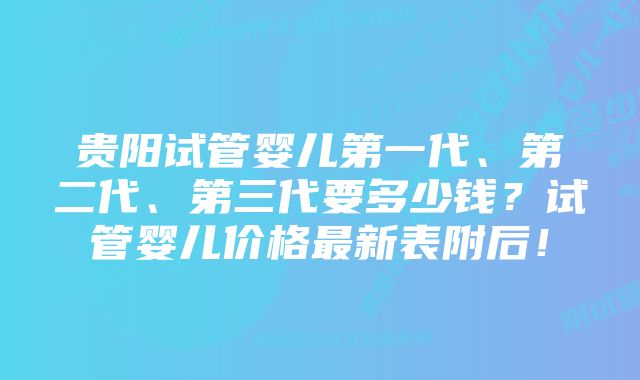 贵阳试管婴儿第一代、第二代、第三代要多少钱？试管婴儿价格最新表附后！