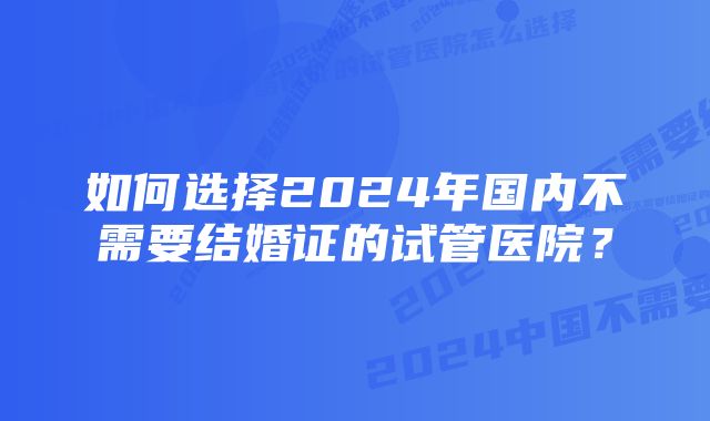 如何选择2024年国内不需要结婚证的试管医院？