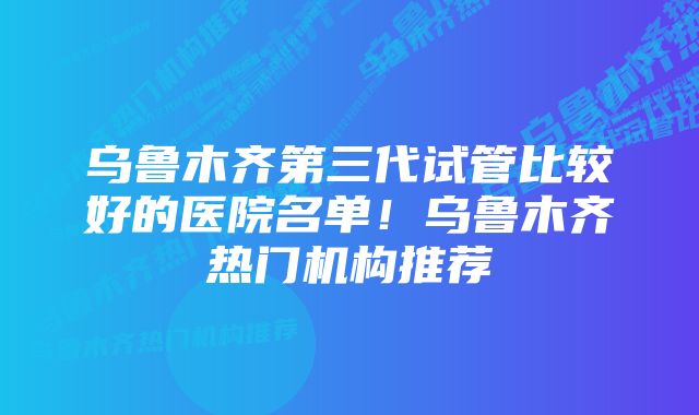 乌鲁木齐第三代试管比较好的医院名单！乌鲁木齐热门机构推荐