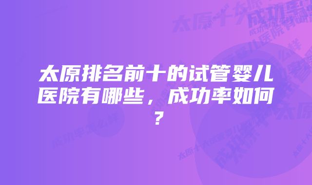 太原排名前十的试管婴儿医院有哪些，成功率如何？