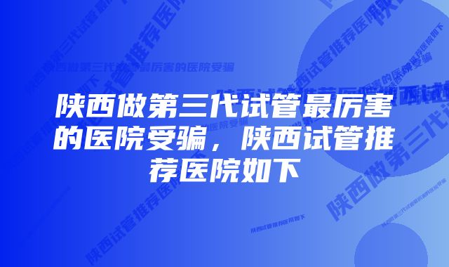 陕西做第三代试管最厉害的医院受骗，陕西试管推荐医院如下