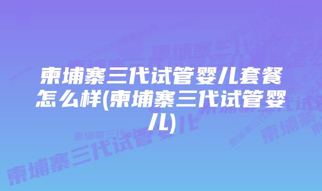 柬埔寨三代试管婴儿套餐怎么样(柬埔寨三代试管婴儿)