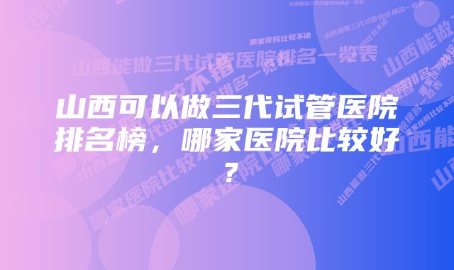 山西可以做三代试管医院排名榜，哪家医院比较好？