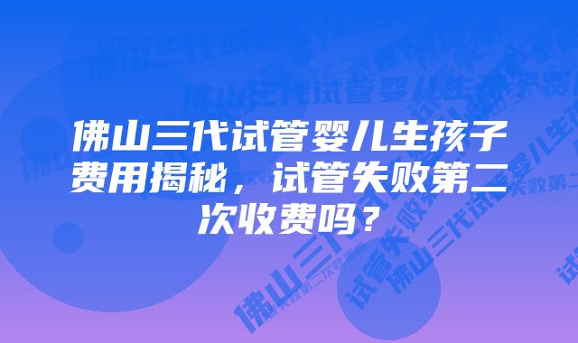 佛山三代试管婴儿生孩子费用揭秘，试管失败第二次收费吗？