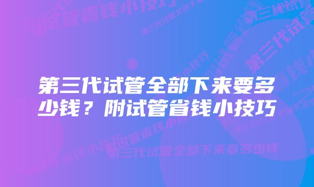 第三代试管全部下来要多少钱？附试管省钱小技巧