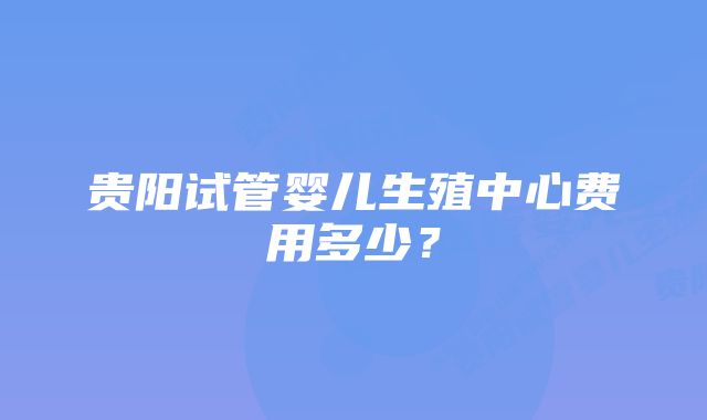 贵阳试管婴儿生殖中心费用多少？