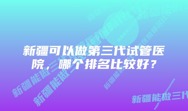 新疆可以做第三代试管医院，哪个排名比较好？