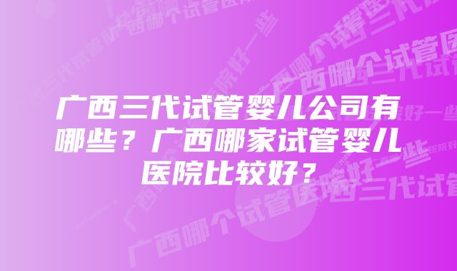 广西三代试管婴儿公司有哪些？广西哪家试管婴儿医院比较好？