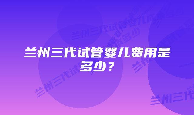 兰州三代试管婴儿费用是多少？