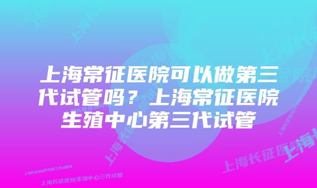 上海常征医院可以做第三代试管吗？上海常征医院生殖中心第三代试管