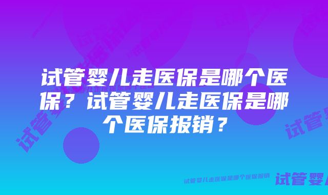 试管婴儿走医保是哪个医保？试管婴儿走医保是哪个医保报销？