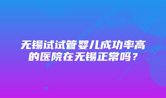 无锡试试管婴儿成功率高的医院在无锡正常吗？