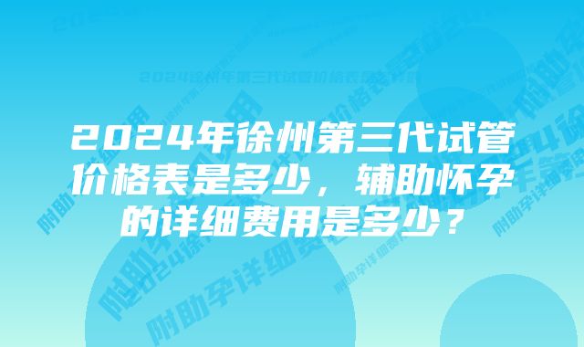 2024年徐州第三代试管价格表是多少，辅助怀孕的详细费用是多少？