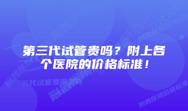 第三代试管贵吗？附上各个医院的价格标准！