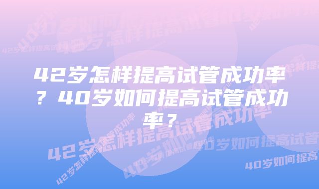 42岁怎样提高试管成功率？40岁如何提高试管成功率？