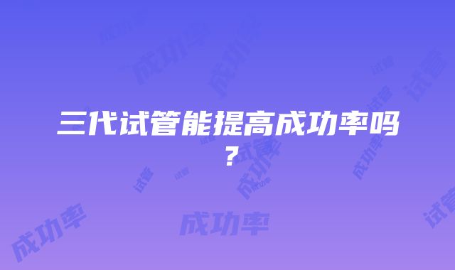 三代试管能提高成功率吗？