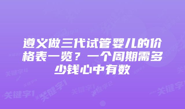 遵义做三代试管婴儿的价格表一览？一个周期需多少钱心中有数