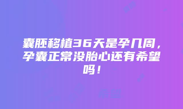 囊胚移植36天是孕几周，孕囊正常没胎心还有希望吗！