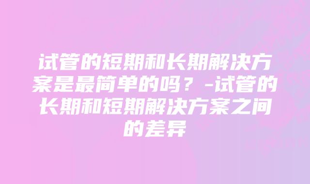 试管的短期和长期解决方案是最简单的吗？-试管的长期和短期解决方案之间的差异