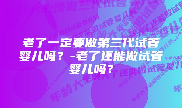 老了一定要做第三代试管婴儿吗？-老了还能做试管婴儿吗？